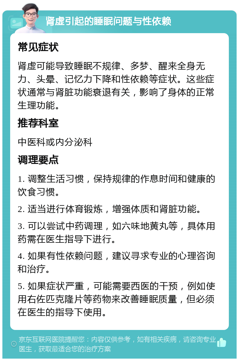 肾虚引起的睡眠问题与性依赖 常见症状 肾虚可能导致睡眠不规律、多梦、醒来全身无力、头晕、记忆力下降和性依赖等症状。这些症状通常与肾脏功能衰退有关，影响了身体的正常生理功能。 推荐科室 中医科或内分泌科 调理要点 1. 调整生活习惯，保持规律的作息时间和健康的饮食习惯。 2. 适当进行体育锻炼，增强体质和肾脏功能。 3. 可以尝试中药调理，如六味地黄丸等，具体用药需在医生指导下进行。 4. 如果有性依赖问题，建议寻求专业的心理咨询和治疗。 5. 如果症状严重，可能需要西医的干预，例如使用右佐匹克隆片等药物来改善睡眠质量，但必须在医生的指导下使用。