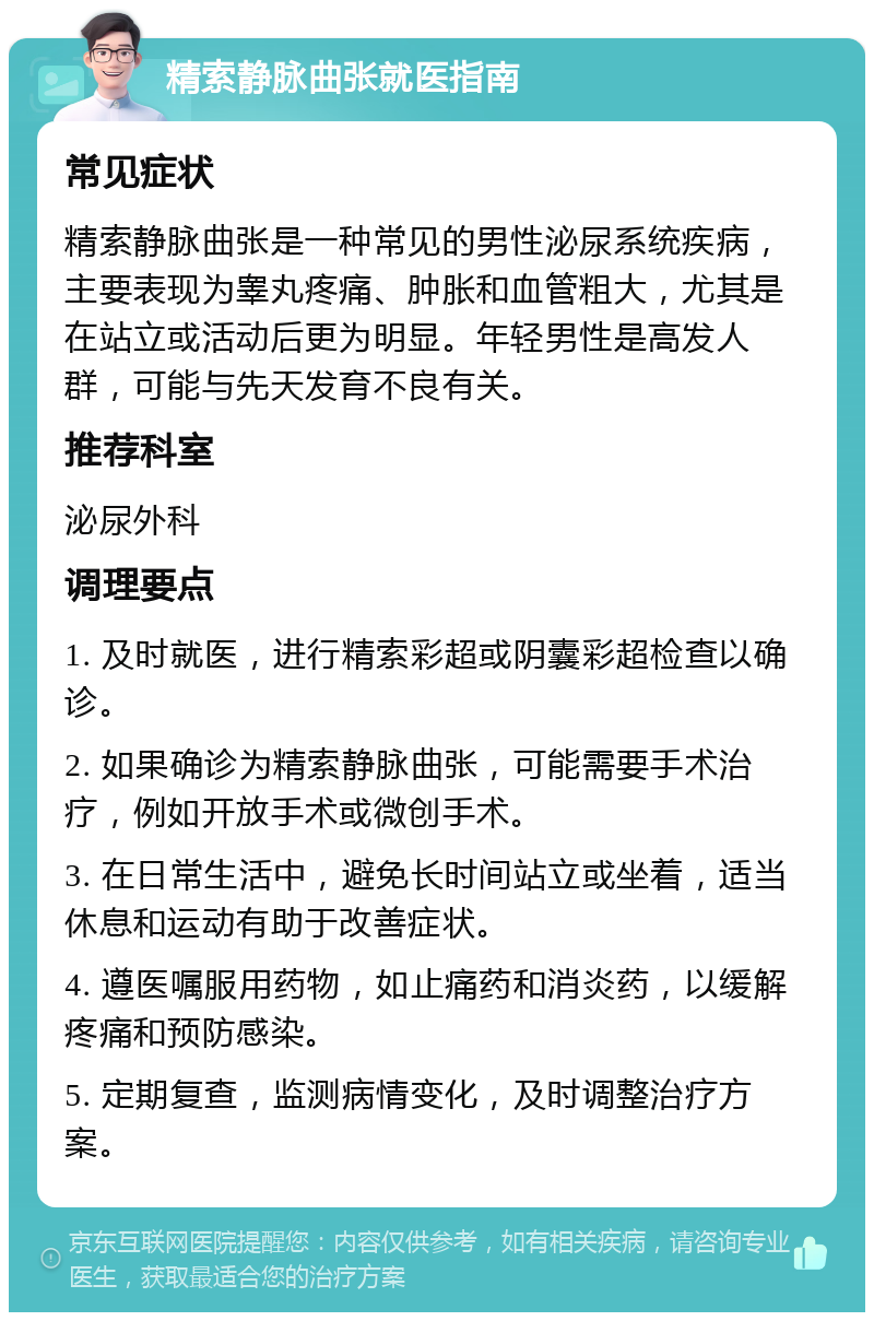 精索静脉曲张就医指南 常见症状 精索静脉曲张是一种常见的男性泌尿系统疾病，主要表现为睾丸疼痛、肿胀和血管粗大，尤其是在站立或活动后更为明显。年轻男性是高发人群，可能与先天发育不良有关。 推荐科室 泌尿外科 调理要点 1. 及时就医，进行精索彩超或阴囊彩超检查以确诊。 2. 如果确诊为精索静脉曲张，可能需要手术治疗，例如开放手术或微创手术。 3. 在日常生活中，避免长时间站立或坐着，适当休息和运动有助于改善症状。 4. 遵医嘱服用药物，如止痛药和消炎药，以缓解疼痛和预防感染。 5. 定期复查，监测病情变化，及时调整治疗方案。