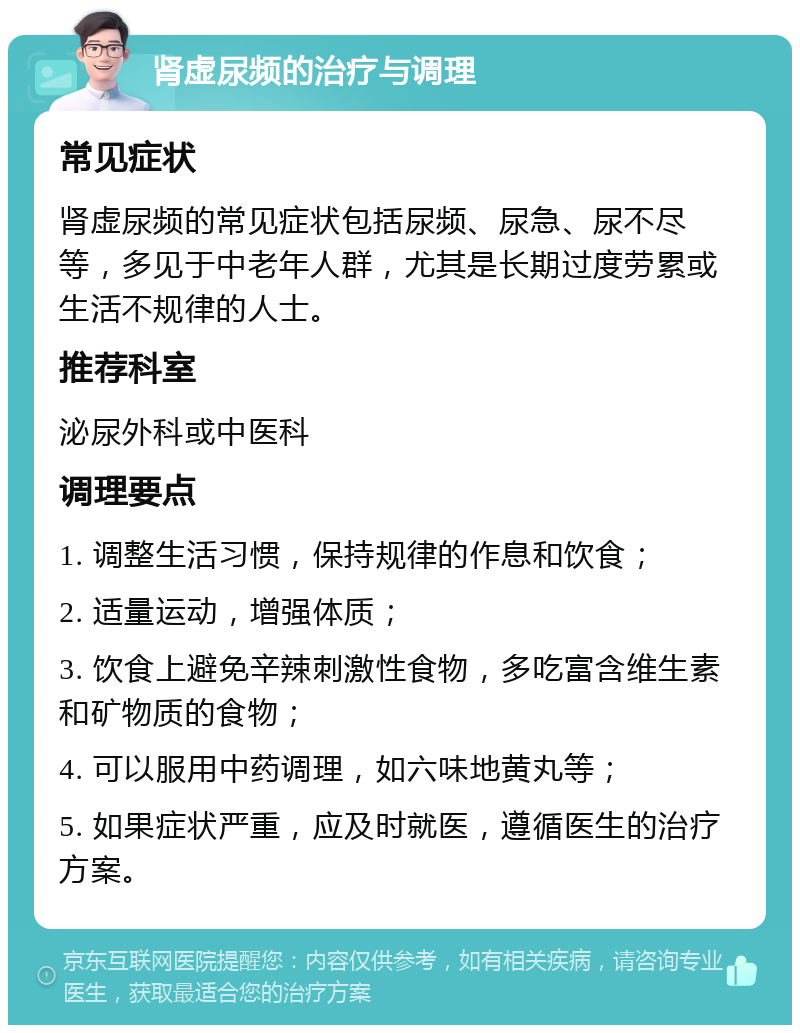 肾虚尿频的治疗与调理 常见症状 肾虚尿频的常见症状包括尿频、尿急、尿不尽等，多见于中老年人群，尤其是长期过度劳累或生活不规律的人士。 推荐科室 泌尿外科或中医科 调理要点 1. 调整生活习惯，保持规律的作息和饮食； 2. 适量运动，增强体质； 3. 饮食上避免辛辣刺激性食物，多吃富含维生素和矿物质的食物； 4. 可以服用中药调理，如六味地黄丸等； 5. 如果症状严重，应及时就医，遵循医生的治疗方案。