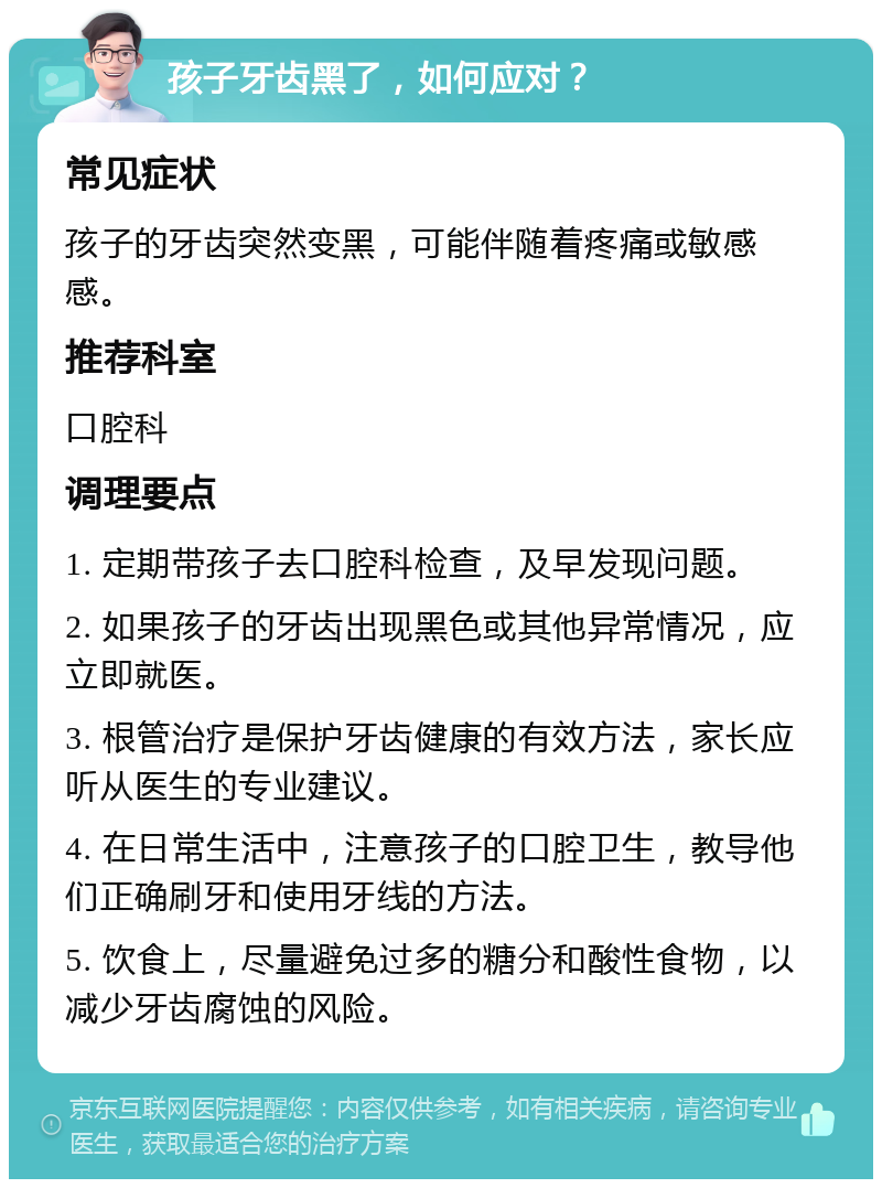 孩子牙齿黑了，如何应对？ 常见症状 孩子的牙齿突然变黑，可能伴随着疼痛或敏感感。 推荐科室 口腔科 调理要点 1. 定期带孩子去口腔科检查，及早发现问题。 2. 如果孩子的牙齿出现黑色或其他异常情况，应立即就医。 3. 根管治疗是保护牙齿健康的有效方法，家长应听从医生的专业建议。 4. 在日常生活中，注意孩子的口腔卫生，教导他们正确刷牙和使用牙线的方法。 5. 饮食上，尽量避免过多的糖分和酸性食物，以减少牙齿腐蚀的风险。