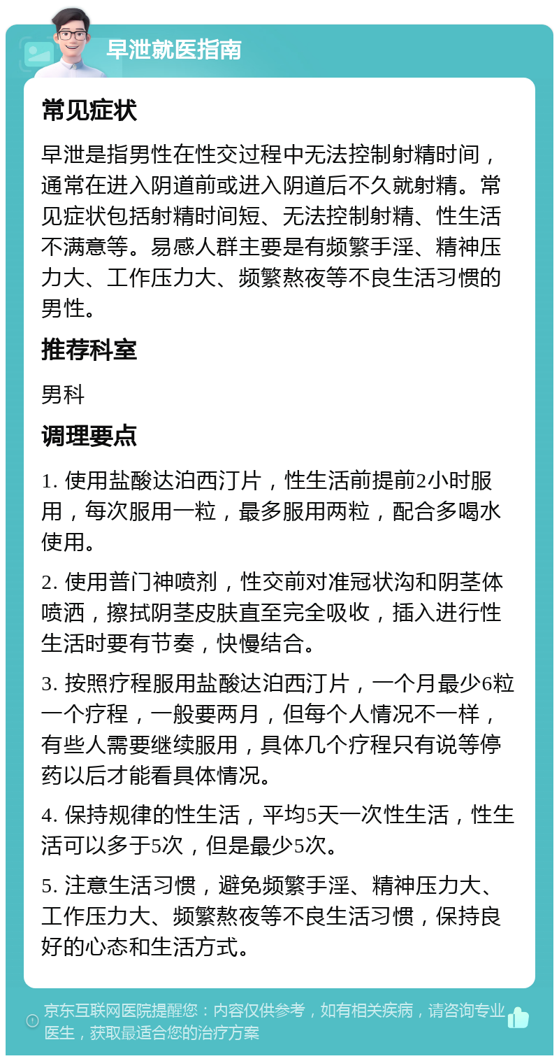 早泄就医指南 常见症状 早泄是指男性在性交过程中无法控制射精时间，通常在进入阴道前或进入阴道后不久就射精。常见症状包括射精时间短、无法控制射精、性生活不满意等。易感人群主要是有频繁手淫、精神压力大、工作压力大、频繁熬夜等不良生活习惯的男性。 推荐科室 男科 调理要点 1. 使用盐酸达泊西汀片，性生活前提前2小时服用，每次服用一粒，最多服用两粒，配合多喝水使用。 2. 使用普门神喷剂，性交前对准冠状沟和阴茎体喷洒，擦拭阴茎皮肤直至完全吸收，插入进行性生活时要有节奏，快慢结合。 3. 按照疗程服用盐酸达泊西汀片，一个月最少6粒一个疗程，一般要两月，但每个人情况不一样，有些人需要继续服用，具体几个疗程只有说等停药以后才能看具体情况。 4. 保持规律的性生活，平均5天一次性生活，性生活可以多于5次，但是最少5次。 5. 注意生活习惯，避免频繁手淫、精神压力大、工作压力大、频繁熬夜等不良生活习惯，保持良好的心态和生活方式。