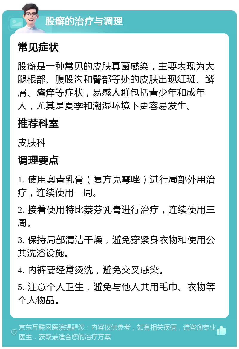 股癣的治疗与调理 常见症状 股癣是一种常见的皮肤真菌感染，主要表现为大腿根部、腹股沟和臀部等处的皮肤出现红斑、鳞屑、瘙痒等症状，易感人群包括青少年和成年人，尤其是夏季和潮湿环境下更容易发生。 推荐科室 皮肤科 调理要点 1. 使用奥青乳膏（复方克霉唑）进行局部外用治疗，连续使用一周。 2. 接着使用特比萘芬乳膏进行治疗，连续使用三周。 3. 保持局部清洁干燥，避免穿紧身衣物和使用公共洗浴设施。 4. 内裤要经常烫洗，避免交叉感染。 5. 注意个人卫生，避免与他人共用毛巾、衣物等个人物品。