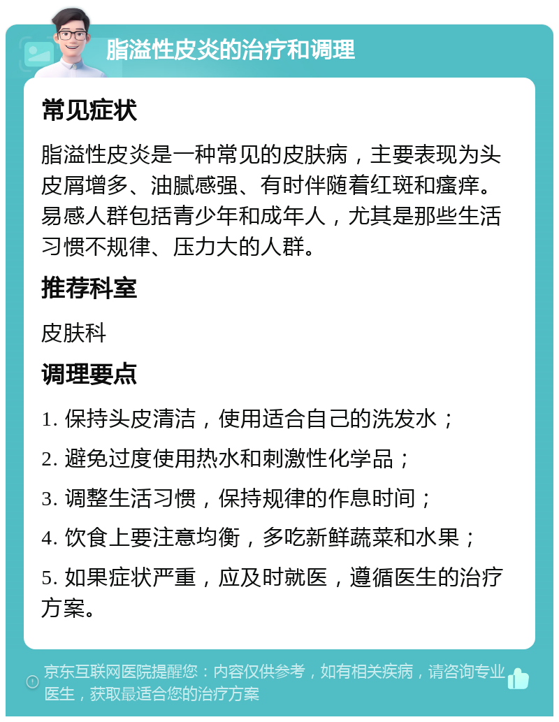 脂溢性皮炎的治疗和调理 常见症状 脂溢性皮炎是一种常见的皮肤病，主要表现为头皮屑增多、油腻感强、有时伴随着红斑和瘙痒。易感人群包括青少年和成年人，尤其是那些生活习惯不规律、压力大的人群。 推荐科室 皮肤科 调理要点 1. 保持头皮清洁，使用适合自己的洗发水； 2. 避免过度使用热水和刺激性化学品； 3. 调整生活习惯，保持规律的作息时间； 4. 饮食上要注意均衡，多吃新鲜蔬菜和水果； 5. 如果症状严重，应及时就医，遵循医生的治疗方案。