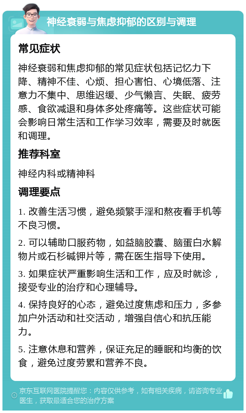 神经衰弱与焦虑抑郁的区别与调理 常见症状 神经衰弱和焦虑抑郁的常见症状包括记忆力下降、精神不佳、心烦、担心害怕、心境低落、注意力不集中、思维迟缓、少气懒言、失眠、疲劳感、食欲减退和身体多处疼痛等。这些症状可能会影响日常生活和工作学习效率，需要及时就医和调理。 推荐科室 神经内科或精神科 调理要点 1. 改善生活习惯，避免频繁手淫和熬夜看手机等不良习惯。 2. 可以辅助口服药物，如益脑胶囊、脑蛋白水解物片或石杉碱钾片等，需在医生指导下使用。 3. 如果症状严重影响生活和工作，应及时就诊，接受专业的治疗和心理辅导。 4. 保持良好的心态，避免过度焦虑和压力，多参加户外活动和社交活动，增强自信心和抗压能力。 5. 注意休息和营养，保证充足的睡眠和均衡的饮食，避免过度劳累和营养不良。