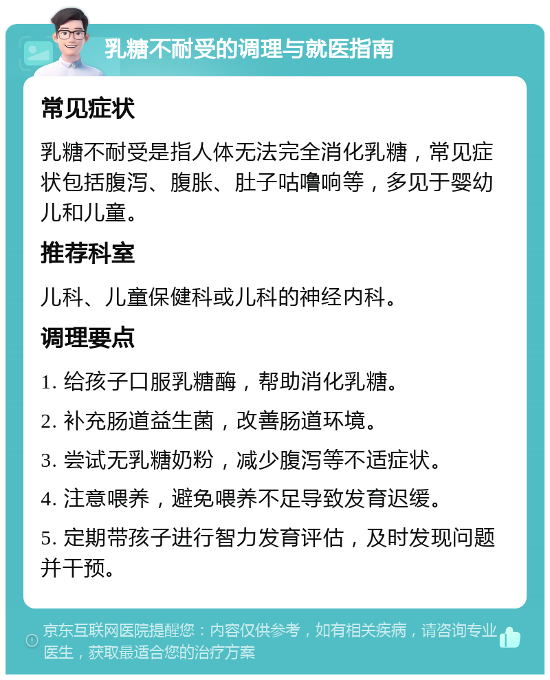 乳糖不耐受的调理与就医指南 常见症状 乳糖不耐受是指人体无法完全消化乳糖，常见症状包括腹泻、腹胀、肚子咕噜响等，多见于婴幼儿和儿童。 推荐科室 儿科、儿童保健科或儿科的神经内科。 调理要点 1. 给孩子口服乳糖酶，帮助消化乳糖。 2. 补充肠道益生菌，改善肠道环境。 3. 尝试无乳糖奶粉，减少腹泻等不适症状。 4. 注意喂养，避免喂养不足导致发育迟缓。 5. 定期带孩子进行智力发育评估，及时发现问题并干预。