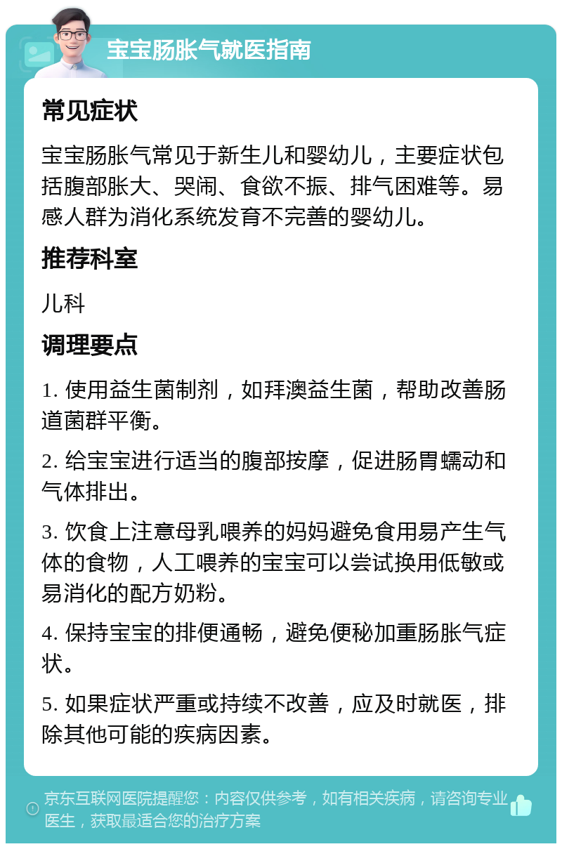 宝宝肠胀气就医指南 常见症状 宝宝肠胀气常见于新生儿和婴幼儿，主要症状包括腹部胀大、哭闹、食欲不振、排气困难等。易感人群为消化系统发育不完善的婴幼儿。 推荐科室 儿科 调理要点 1. 使用益生菌制剂，如拜澳益生菌，帮助改善肠道菌群平衡。 2. 给宝宝进行适当的腹部按摩，促进肠胃蠕动和气体排出。 3. 饮食上注意母乳喂养的妈妈避免食用易产生气体的食物，人工喂养的宝宝可以尝试换用低敏或易消化的配方奶粉。 4. 保持宝宝的排便通畅，避免便秘加重肠胀气症状。 5. 如果症状严重或持续不改善，应及时就医，排除其他可能的疾病因素。