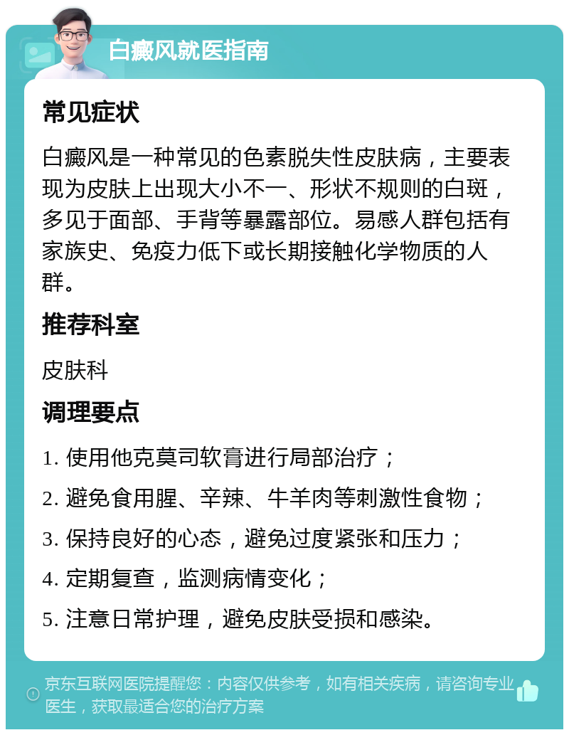 白癜风就医指南 常见症状 白癜风是一种常见的色素脱失性皮肤病，主要表现为皮肤上出现大小不一、形状不规则的白斑，多见于面部、手背等暴露部位。易感人群包括有家族史、免疫力低下或长期接触化学物质的人群。 推荐科室 皮肤科 调理要点 1. 使用他克莫司软膏进行局部治疗； 2. 避免食用腥、辛辣、牛羊肉等刺激性食物； 3. 保持良好的心态，避免过度紧张和压力； 4. 定期复查，监测病情变化； 5. 注意日常护理，避免皮肤受损和感染。