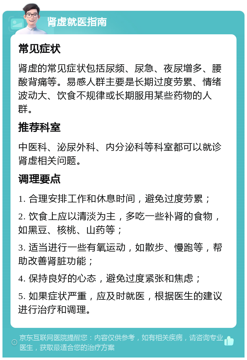 肾虚就医指南 常见症状 肾虚的常见症状包括尿频、尿急、夜尿增多、腰酸背痛等。易感人群主要是长期过度劳累、情绪波动大、饮食不规律或长期服用某些药物的人群。 推荐科室 中医科、泌尿外科、内分泌科等科室都可以就诊肾虚相关问题。 调理要点 1. 合理安排工作和休息时间，避免过度劳累； 2. 饮食上应以清淡为主，多吃一些补肾的食物，如黑豆、核桃、山药等； 3. 适当进行一些有氧运动，如散步、慢跑等，帮助改善肾脏功能； 4. 保持良好的心态，避免过度紧张和焦虑； 5. 如果症状严重，应及时就医，根据医生的建议进行治疗和调理。