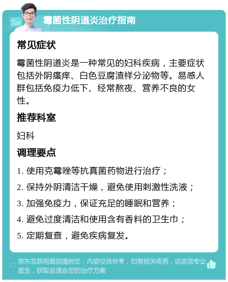 霉菌性阴道炎治疗指南 常见症状 霉菌性阴道炎是一种常见的妇科疾病，主要症状包括外阴瘙痒、白色豆腐渣样分泌物等。易感人群包括免疫力低下、经常熬夜、营养不良的女性。 推荐科室 妇科 调理要点 1. 使用克霉唑等抗真菌药物进行治疗； 2. 保持外阴清洁干燥，避免使用刺激性洗液； 3. 加强免疫力，保证充足的睡眠和营养； 4. 避免过度清洁和使用含有香料的卫生巾； 5. 定期复查，避免疾病复发。