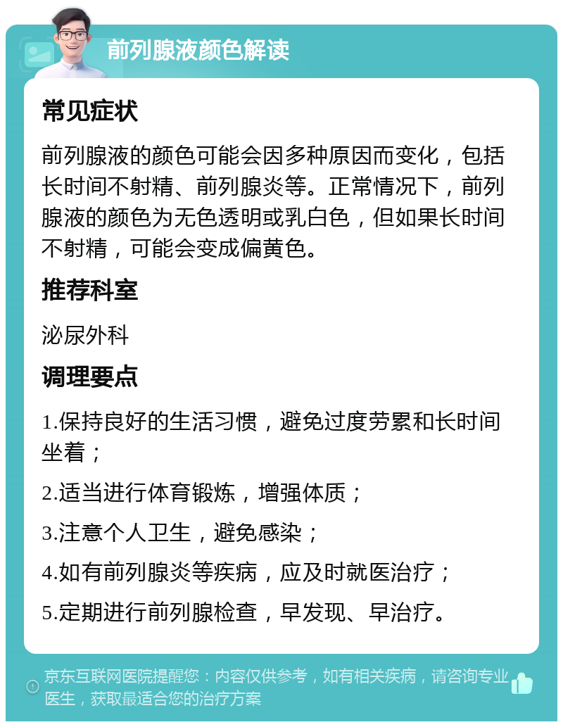 前列腺液颜色解读 常见症状 前列腺液的颜色可能会因多种原因而变化，包括长时间不射精、前列腺炎等。正常情况下，前列腺液的颜色为无色透明或乳白色，但如果长时间不射精，可能会变成偏黄色。 推荐科室 泌尿外科 调理要点 1.保持良好的生活习惯，避免过度劳累和长时间坐着； 2.适当进行体育锻炼，增强体质； 3.注意个人卫生，避免感染； 4.如有前列腺炎等疾病，应及时就医治疗； 5.定期进行前列腺检查，早发现、早治疗。