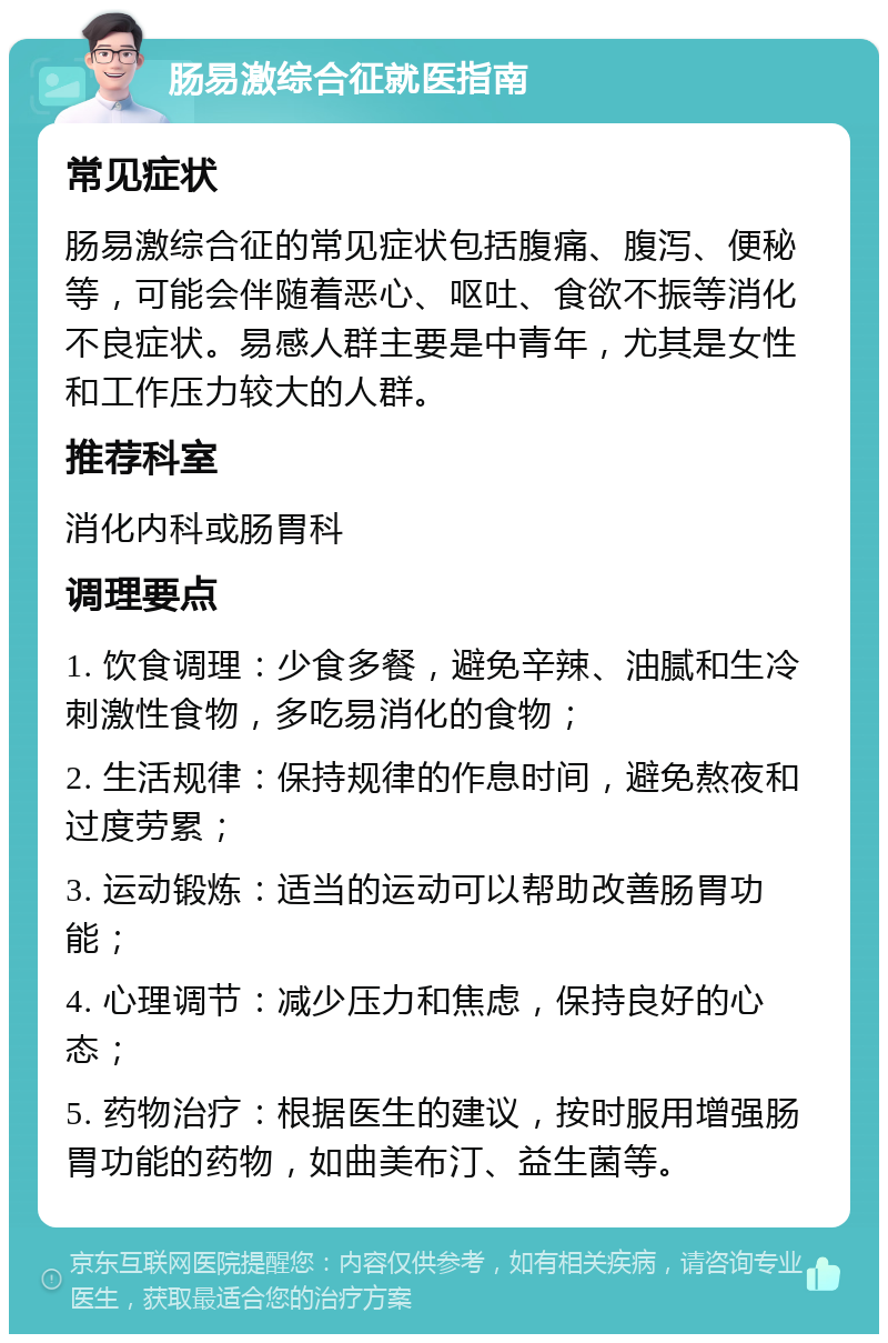 肠易激综合征就医指南 常见症状 肠易激综合征的常见症状包括腹痛、腹泻、便秘等，可能会伴随着恶心、呕吐、食欲不振等消化不良症状。易感人群主要是中青年，尤其是女性和工作压力较大的人群。 推荐科室 消化内科或肠胃科 调理要点 1. 饮食调理：少食多餐，避免辛辣、油腻和生冷刺激性食物，多吃易消化的食物； 2. 生活规律：保持规律的作息时间，避免熬夜和过度劳累； 3. 运动锻炼：适当的运动可以帮助改善肠胃功能； 4. 心理调节：减少压力和焦虑，保持良好的心态； 5. 药物治疗：根据医生的建议，按时服用增强肠胃功能的药物，如曲美布汀、益生菌等。