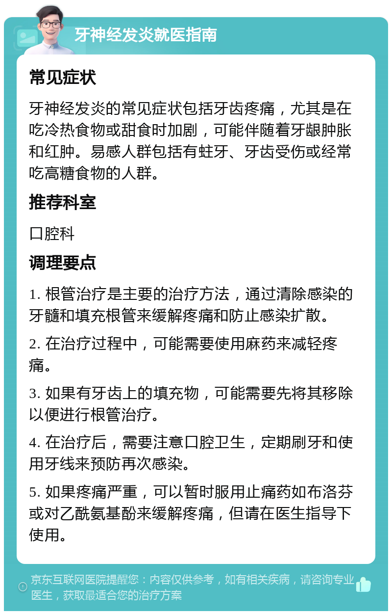 牙神经发炎就医指南 常见症状 牙神经发炎的常见症状包括牙齿疼痛，尤其是在吃冷热食物或甜食时加剧，可能伴随着牙龈肿胀和红肿。易感人群包括有蛀牙、牙齿受伤或经常吃高糖食物的人群。 推荐科室 口腔科 调理要点 1. 根管治疗是主要的治疗方法，通过清除感染的牙髓和填充根管来缓解疼痛和防止感染扩散。 2. 在治疗过程中，可能需要使用麻药来减轻疼痛。 3. 如果有牙齿上的填充物，可能需要先将其移除以便进行根管治疗。 4. 在治疗后，需要注意口腔卫生，定期刷牙和使用牙线来预防再次感染。 5. 如果疼痛严重，可以暂时服用止痛药如布洛芬或对乙酰氨基酚来缓解疼痛，但请在医生指导下使用。