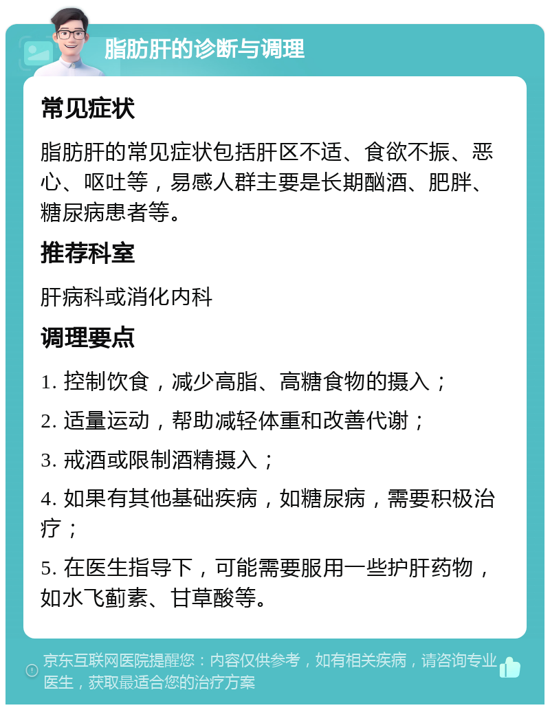 脂肪肝的诊断与调理 常见症状 脂肪肝的常见症状包括肝区不适、食欲不振、恶心、呕吐等，易感人群主要是长期酗酒、肥胖、糖尿病患者等。 推荐科室 肝病科或消化内科 调理要点 1. 控制饮食，减少高脂、高糖食物的摄入； 2. 适量运动，帮助减轻体重和改善代谢； 3. 戒酒或限制酒精摄入； 4. 如果有其他基础疾病，如糖尿病，需要积极治疗； 5. 在医生指导下，可能需要服用一些护肝药物，如水飞蓟素、甘草酸等。