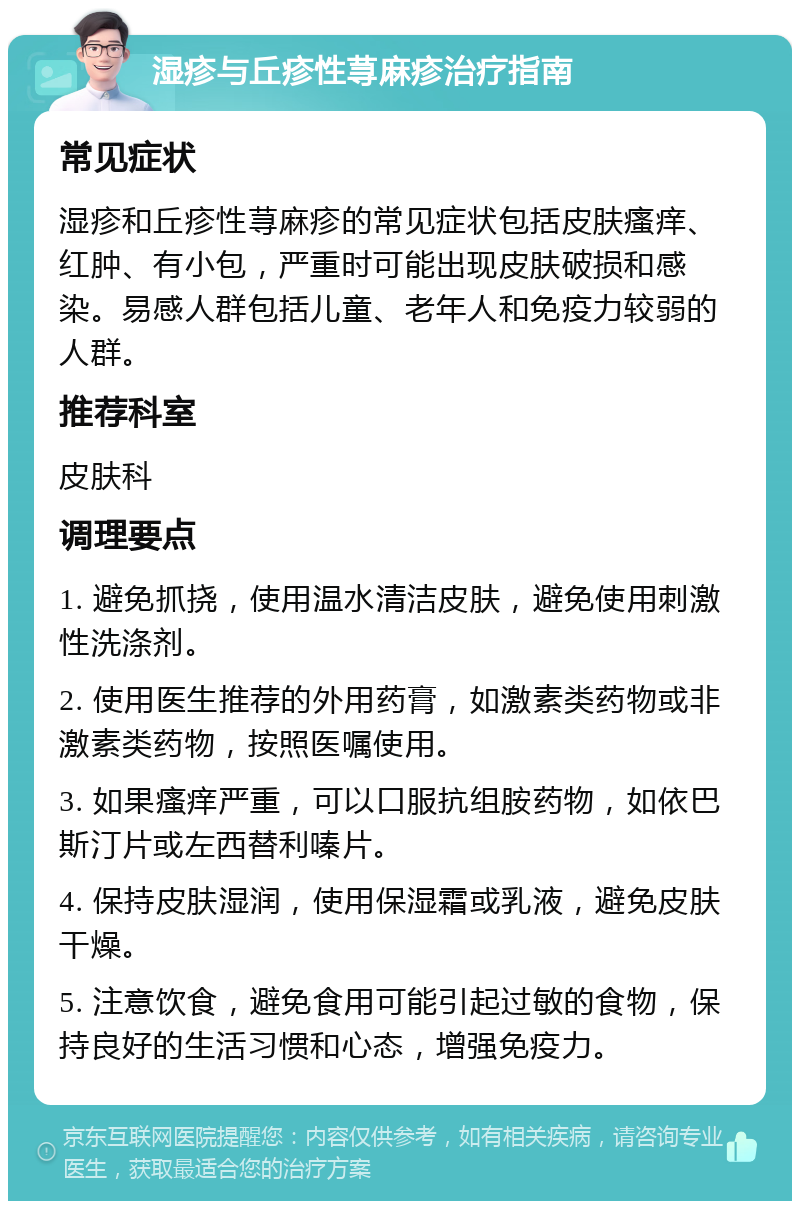 湿疹与丘疹性荨麻疹治疗指南 常见症状 湿疹和丘疹性荨麻疹的常见症状包括皮肤瘙痒、红肿、有小包，严重时可能出现皮肤破损和感染。易感人群包括儿童、老年人和免疫力较弱的人群。 推荐科室 皮肤科 调理要点 1. 避免抓挠，使用温水清洁皮肤，避免使用刺激性洗涤剂。 2. 使用医生推荐的外用药膏，如激素类药物或非激素类药物，按照医嘱使用。 3. 如果瘙痒严重，可以口服抗组胺药物，如依巴斯汀片或左西替利嗪片。 4. 保持皮肤湿润，使用保湿霜或乳液，避免皮肤干燥。 5. 注意饮食，避免食用可能引起过敏的食物，保持良好的生活习惯和心态，增强免疫力。