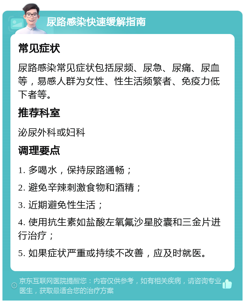 尿路感染快速缓解指南 常见症状 尿路感染常见症状包括尿频、尿急、尿痛、尿血等，易感人群为女性、性生活频繁者、免疫力低下者等。 推荐科室 泌尿外科或妇科 调理要点 1. 多喝水，保持尿路通畅； 2. 避免辛辣刺激食物和酒精； 3. 近期避免性生活； 4. 使用抗生素如盐酸左氧氟沙星胶囊和三金片进行治疗； 5. 如果症状严重或持续不改善，应及时就医。