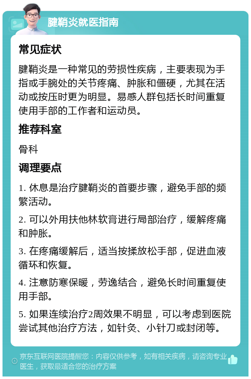 腱鞘炎就医指南 常见症状 腱鞘炎是一种常见的劳损性疾病，主要表现为手指或手腕处的关节疼痛、肿胀和僵硬，尤其在活动或按压时更为明显。易感人群包括长时间重复使用手部的工作者和运动员。 推荐科室 骨科 调理要点 1. 休息是治疗腱鞘炎的首要步骤，避免手部的频繁活动。 2. 可以外用扶他林软膏进行局部治疗，缓解疼痛和肿胀。 3. 在疼痛缓解后，适当按揉放松手部，促进血液循环和恢复。 4. 注意防寒保暖，劳逸结合，避免长时间重复使用手部。 5. 如果连续治疗2周效果不明显，可以考虑到医院尝试其他治疗方法，如针灸、小针刀或封闭等。