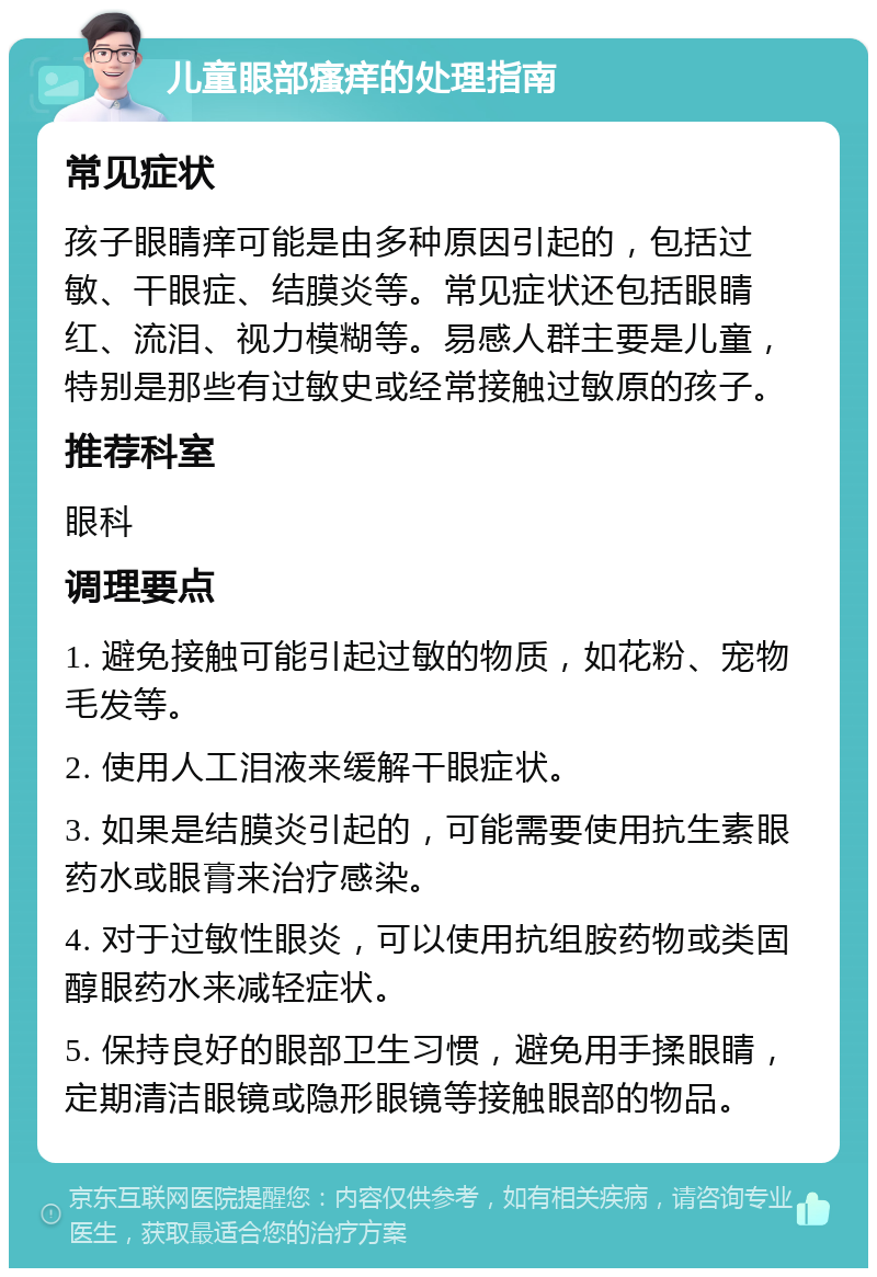 儿童眼部瘙痒的处理指南 常见症状 孩子眼睛痒可能是由多种原因引起的，包括过敏、干眼症、结膜炎等。常见症状还包括眼睛红、流泪、视力模糊等。易感人群主要是儿童，特别是那些有过敏史或经常接触过敏原的孩子。 推荐科室 眼科 调理要点 1. 避免接触可能引起过敏的物质，如花粉、宠物毛发等。 2. 使用人工泪液来缓解干眼症状。 3. 如果是结膜炎引起的，可能需要使用抗生素眼药水或眼膏来治疗感染。 4. 对于过敏性眼炎，可以使用抗组胺药物或类固醇眼药水来减轻症状。 5. 保持良好的眼部卫生习惯，避免用手揉眼睛，定期清洁眼镜或隐形眼镜等接触眼部的物品。