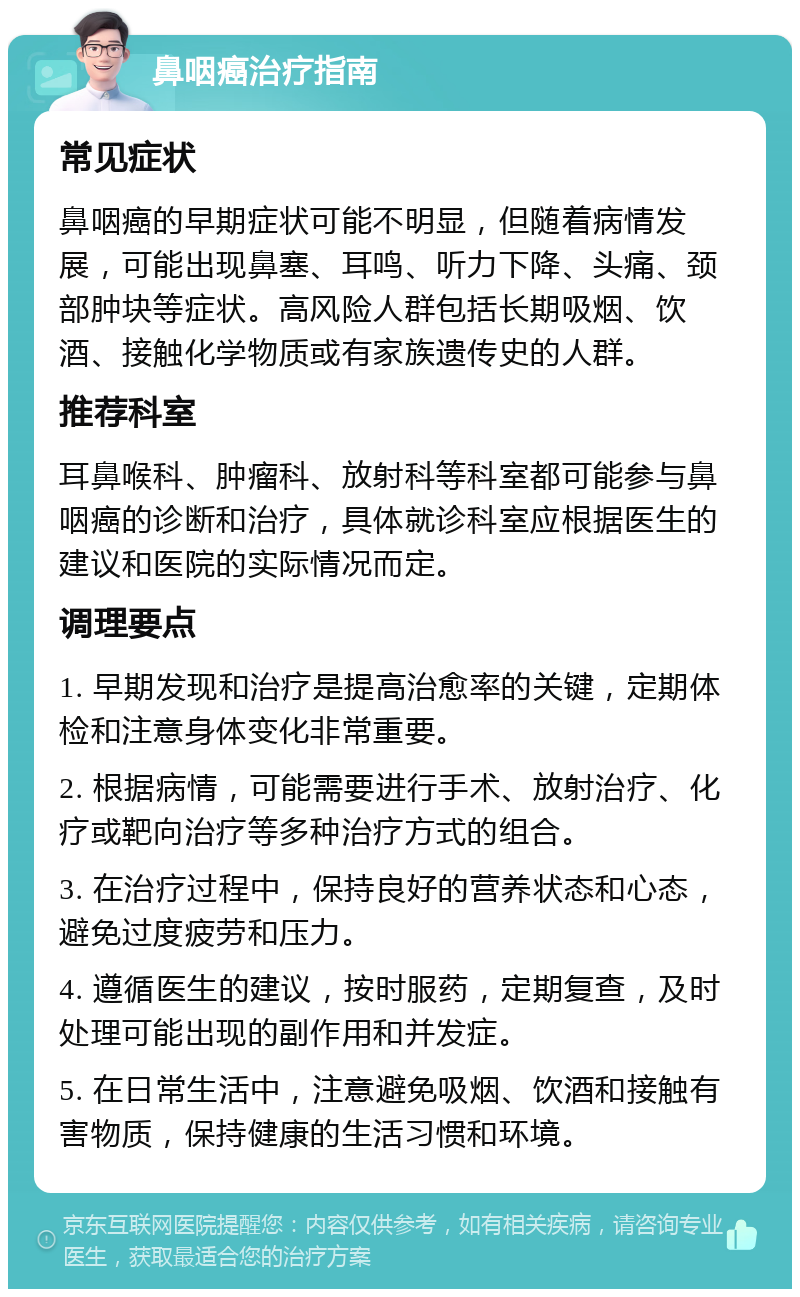 鼻咽癌治疗指南 常见症状 鼻咽癌的早期症状可能不明显，但随着病情发展，可能出现鼻塞、耳鸣、听力下降、头痛、颈部肿块等症状。高风险人群包括长期吸烟、饮酒、接触化学物质或有家族遗传史的人群。 推荐科室 耳鼻喉科、肿瘤科、放射科等科室都可能参与鼻咽癌的诊断和治疗，具体就诊科室应根据医生的建议和医院的实际情况而定。 调理要点 1. 早期发现和治疗是提高治愈率的关键，定期体检和注意身体变化非常重要。 2. 根据病情，可能需要进行手术、放射治疗、化疗或靶向治疗等多种治疗方式的组合。 3. 在治疗过程中，保持良好的营养状态和心态，避免过度疲劳和压力。 4. 遵循医生的建议，按时服药，定期复查，及时处理可能出现的副作用和并发症。 5. 在日常生活中，注意避免吸烟、饮酒和接触有害物质，保持健康的生活习惯和环境。