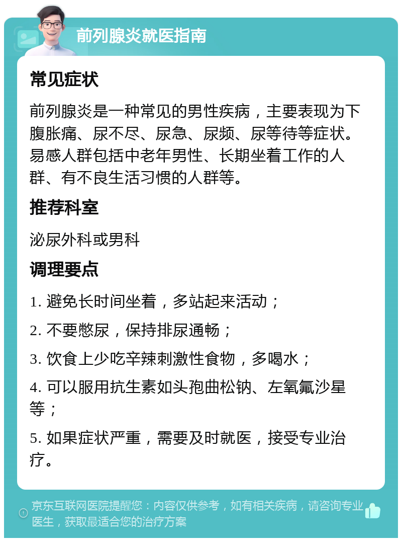 前列腺炎就医指南 常见症状 前列腺炎是一种常见的男性疾病，主要表现为下腹胀痛、尿不尽、尿急、尿频、尿等待等症状。易感人群包括中老年男性、长期坐着工作的人群、有不良生活习惯的人群等。 推荐科室 泌尿外科或男科 调理要点 1. 避免长时间坐着，多站起来活动； 2. 不要憋尿，保持排尿通畅； 3. 饮食上少吃辛辣刺激性食物，多喝水； 4. 可以服用抗生素如头孢曲松钠、左氧氟沙星等； 5. 如果症状严重，需要及时就医，接受专业治疗。