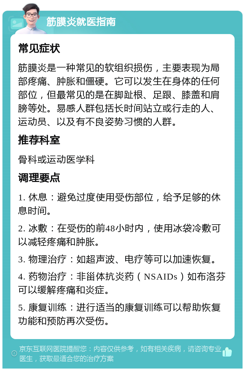 筋膜炎就医指南 常见症状 筋膜炎是一种常见的软组织损伤，主要表现为局部疼痛、肿胀和僵硬。它可以发生在身体的任何部位，但最常见的是在脚趾根、足跟、膝盖和肩膀等处。易感人群包括长时间站立或行走的人、运动员、以及有不良姿势习惯的人群。 推荐科室 骨科或运动医学科 调理要点 1. 休息：避免过度使用受伤部位，给予足够的休息时间。 2. 冰敷：在受伤的前48小时内，使用冰袋冷敷可以减轻疼痛和肿胀。 3. 物理治疗：如超声波、电疗等可以加速恢复。 4. 药物治疗：非甾体抗炎药（NSAIDs）如布洛芬可以缓解疼痛和炎症。 5. 康复训练：进行适当的康复训练可以帮助恢复功能和预防再次受伤。