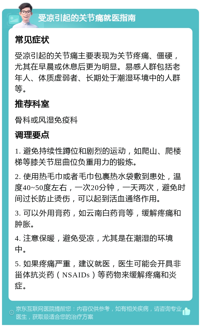 受凉引起的关节痛就医指南 常见症状 受凉引起的关节痛主要表现为关节疼痛、僵硬，尤其在早晨或休息后更为明显。易感人群包括老年人、体质虚弱者、长期处于潮湿环境中的人群等。 推荐科室 骨科或风湿免疫科 调理要点 1. 避免持续性蹲位和剧烈的运动，如爬山、爬楼梯等膝关节屈曲位负重用力的锻炼。 2. 使用热毛巾或者毛巾包裹热水袋敷到患处，温度40~50度左右，一次20分钟，一天两次，避免时间过长防止烫伤，可以起到活血通络作用。 3. 可以外用膏药，如云南白药膏等，缓解疼痛和肿胀。 4. 注意保暖，避免受凉，尤其是在潮湿的环境中。 5. 如果疼痛严重，建议就医，医生可能会开具非甾体抗炎药（NSAIDs）等药物来缓解疼痛和炎症。