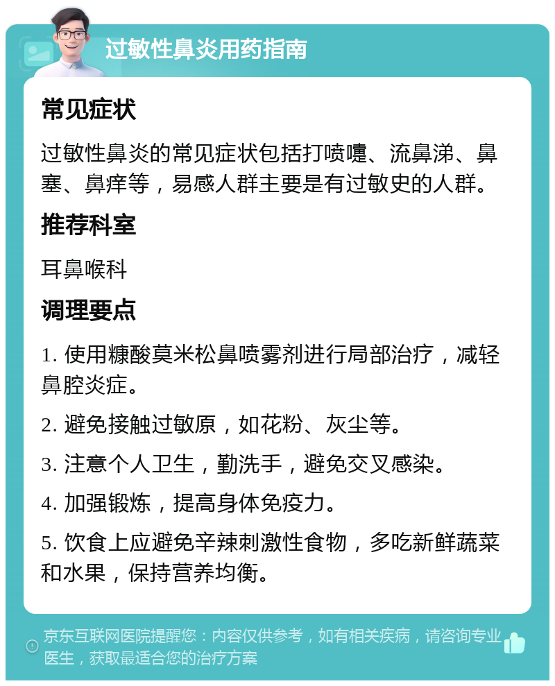 过敏性鼻炎用药指南 常见症状 过敏性鼻炎的常见症状包括打喷嚏、流鼻涕、鼻塞、鼻痒等，易感人群主要是有过敏史的人群。 推荐科室 耳鼻喉科 调理要点 1. 使用糠酸莫米松鼻喷雾剂进行局部治疗，减轻鼻腔炎症。 2. 避免接触过敏原，如花粉、灰尘等。 3. 注意个人卫生，勤洗手，避免交叉感染。 4. 加强锻炼，提高身体免疫力。 5. 饮食上应避免辛辣刺激性食物，多吃新鲜蔬菜和水果，保持营养均衡。