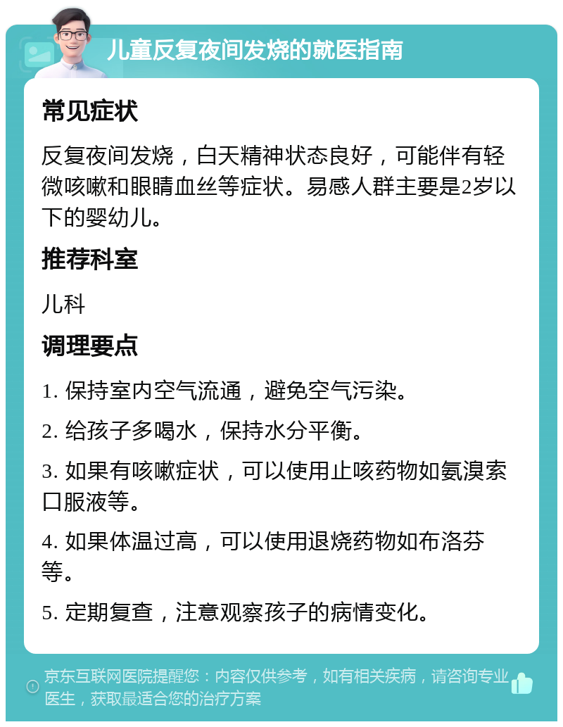 儿童反复夜间发烧的就医指南 常见症状 反复夜间发烧，白天精神状态良好，可能伴有轻微咳嗽和眼睛血丝等症状。易感人群主要是2岁以下的婴幼儿。 推荐科室 儿科 调理要点 1. 保持室内空气流通，避免空气污染。 2. 给孩子多喝水，保持水分平衡。 3. 如果有咳嗽症状，可以使用止咳药物如氨溴索口服液等。 4. 如果体温过高，可以使用退烧药物如布洛芬等。 5. 定期复查，注意观察孩子的病情变化。