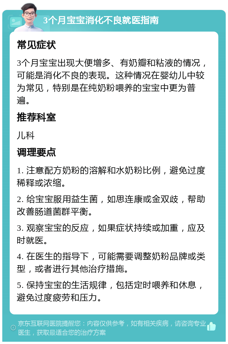 3个月宝宝消化不良就医指南 常见症状 3个月宝宝出现大便增多、有奶瓣和粘液的情况，可能是消化不良的表现。这种情况在婴幼儿中较为常见，特别是在纯奶粉喂养的宝宝中更为普遍。 推荐科室 儿科 调理要点 1. 注意配方奶粉的溶解和水奶粉比例，避免过度稀释或浓缩。 2. 给宝宝服用益生菌，如思连康或金双歧，帮助改善肠道菌群平衡。 3. 观察宝宝的反应，如果症状持续或加重，应及时就医。 4. 在医生的指导下，可能需要调整奶粉品牌或类型，或者进行其他治疗措施。 5. 保持宝宝的生活规律，包括定时喂养和休息，避免过度疲劳和压力。