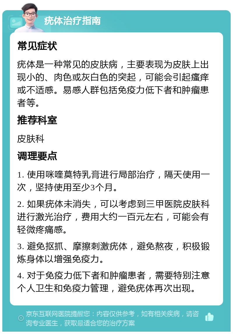 疣体治疗指南 常见症状 疣体是一种常见的皮肤病，主要表现为皮肤上出现小的、肉色或灰白色的突起，可能会引起瘙痒或不适感。易感人群包括免疫力低下者和肿瘤患者等。 推荐科室 皮肤科 调理要点 1. 使用咪喹莫特乳膏进行局部治疗，隔天使用一次，坚持使用至少3个月。 2. 如果疣体未消失，可以考虑到三甲医院皮肤科进行激光治疗，费用大约一百元左右，可能会有轻微疼痛感。 3. 避免抠抓、摩擦刺激疣体，避免熬夜，积极锻炼身体以增强免疫力。 4. 对于免疫力低下者和肿瘤患者，需要特别注意个人卫生和免疫力管理，避免疣体再次出现。