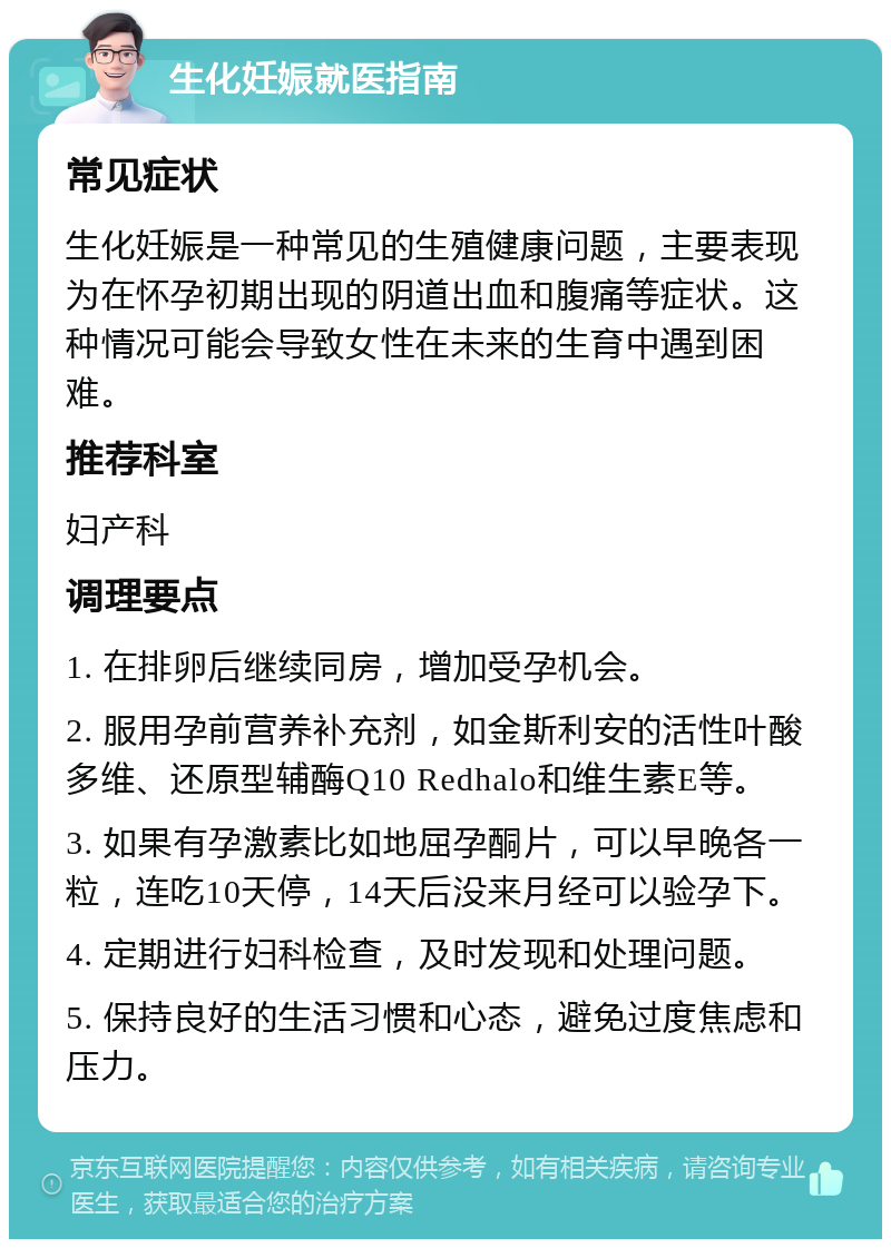 生化妊娠就医指南 常见症状 生化妊娠是一种常见的生殖健康问题，主要表现为在怀孕初期出现的阴道出血和腹痛等症状。这种情况可能会导致女性在未来的生育中遇到困难。 推荐科室 妇产科 调理要点 1. 在排卵后继续同房，增加受孕机会。 2. 服用孕前营养补充剂，如金斯利安的活性叶酸多维、还原型辅酶Q10 Redhalo和维生素E等。 3. 如果有孕激素比如地屈孕酮片，可以早晚各一粒，连吃10天停，14天后没来月经可以验孕下。 4. 定期进行妇科检查，及时发现和处理问题。 5. 保持良好的生活习惯和心态，避免过度焦虑和压力。