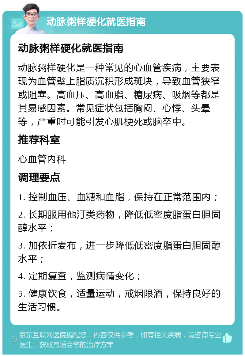 动脉粥样硬化就医指南 动脉粥样硬化就医指南 动脉粥样硬化是一种常见的心血管疾病，主要表现为血管壁上脂质沉积形成斑块，导致血管狭窄或阻塞。高血压、高血脂、糖尿病、吸烟等都是其易感因素。常见症状包括胸闷、心悸、头晕等，严重时可能引发心肌梗死或脑卒中。 推荐科室 心血管内科 调理要点 1. 控制血压、血糖和血脂，保持在正常范围内； 2. 长期服用他汀类药物，降低低密度脂蛋白胆固醇水平； 3. 加依折麦布，进一步降低低密度脂蛋白胆固醇水平； 4. 定期复查，监测病情变化； 5. 健康饮食，适量运动，戒烟限酒，保持良好的生活习惯。