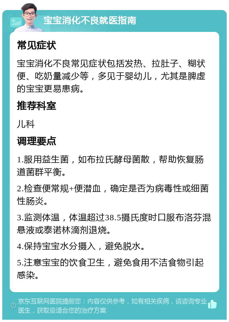 宝宝消化不良就医指南 常见症状 宝宝消化不良常见症状包括发热、拉肚子、糊状便、吃奶量减少等，多见于婴幼儿，尤其是脾虚的宝宝更易患病。 推荐科室 儿科 调理要点 1.服用益生菌，如布拉氏酵母菌散，帮助恢复肠道菌群平衡。 2.检查便常规+便潜血，确定是否为病毒性或细菌性肠炎。 3.监测体温，体温超过38.5摄氏度时口服布洛芬混悬液或泰诺林滴剂退烧。 4.保持宝宝水分摄入，避免脱水。 5.注意宝宝的饮食卫生，避免食用不洁食物引起感染。