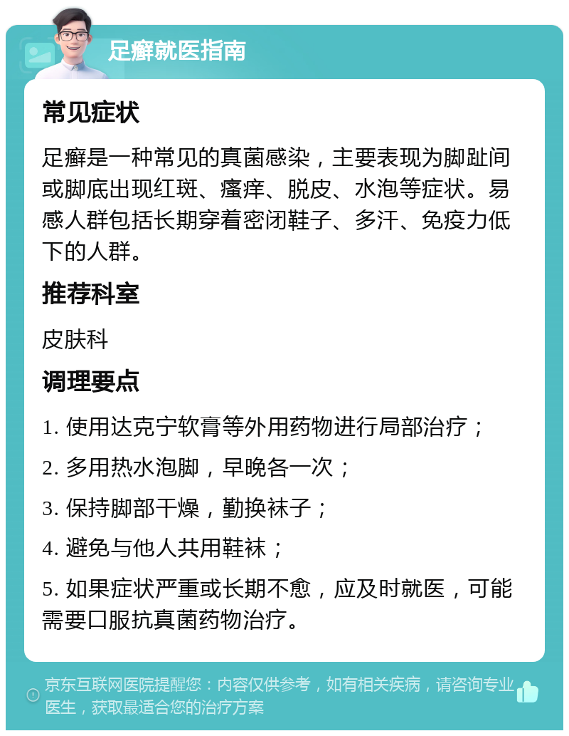 足癣就医指南 常见症状 足癣是一种常见的真菌感染，主要表现为脚趾间或脚底出现红斑、瘙痒、脱皮、水泡等症状。易感人群包括长期穿着密闭鞋子、多汗、免疫力低下的人群。 推荐科室 皮肤科 调理要点 1. 使用达克宁软膏等外用药物进行局部治疗； 2. 多用热水泡脚，早晚各一次； 3. 保持脚部干燥，勤换袜子； 4. 避免与他人共用鞋袜； 5. 如果症状严重或长期不愈，应及时就医，可能需要口服抗真菌药物治疗。