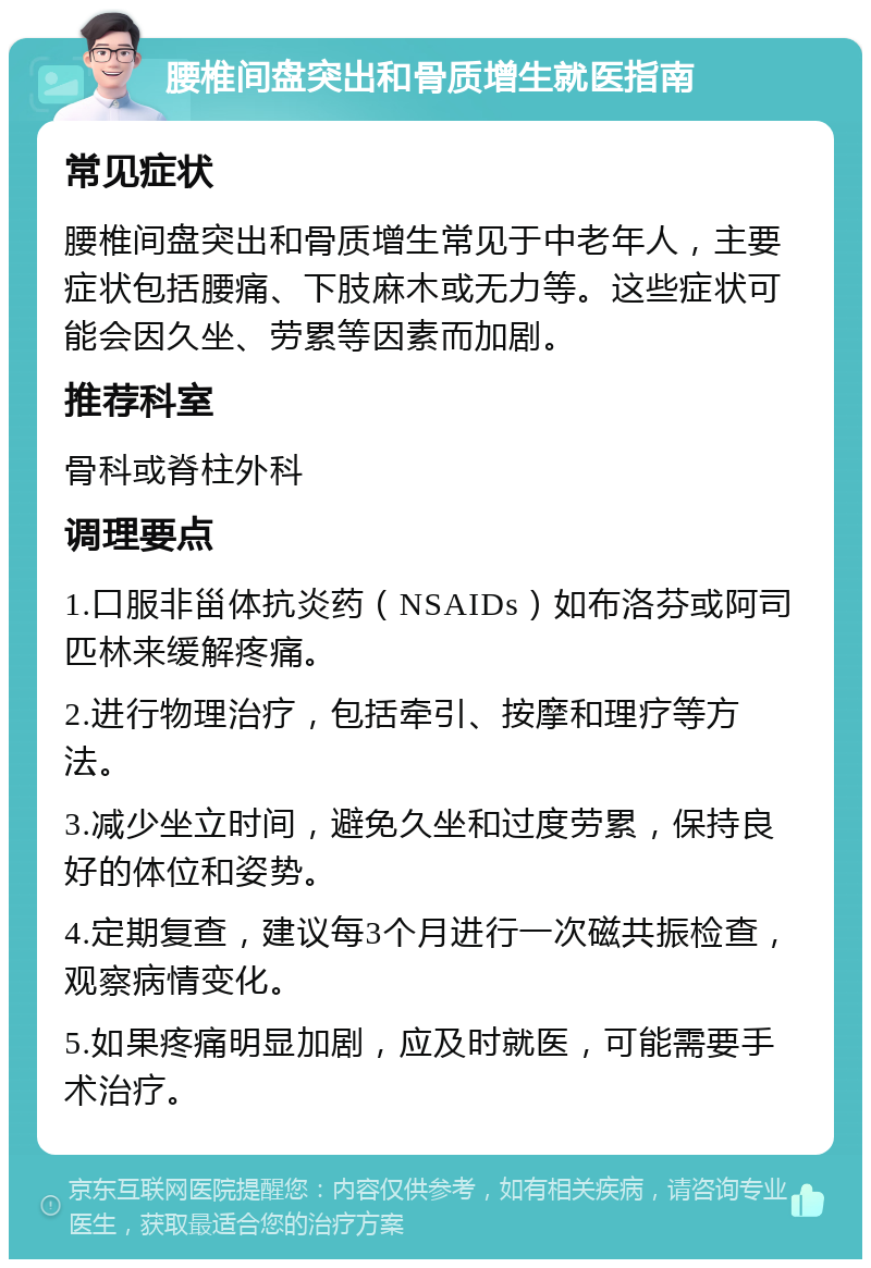 腰椎间盘突出和骨质增生就医指南 常见症状 腰椎间盘突出和骨质增生常见于中老年人，主要症状包括腰痛、下肢麻木或无力等。这些症状可能会因久坐、劳累等因素而加剧。 推荐科室 骨科或脊柱外科 调理要点 1.口服非甾体抗炎药（NSAIDs）如布洛芬或阿司匹林来缓解疼痛。 2.进行物理治疗，包括牵引、按摩和理疗等方法。 3.减少坐立时间，避免久坐和过度劳累，保持良好的体位和姿势。 4.定期复查，建议每3个月进行一次磁共振检查，观察病情变化。 5.如果疼痛明显加剧，应及时就医，可能需要手术治疗。