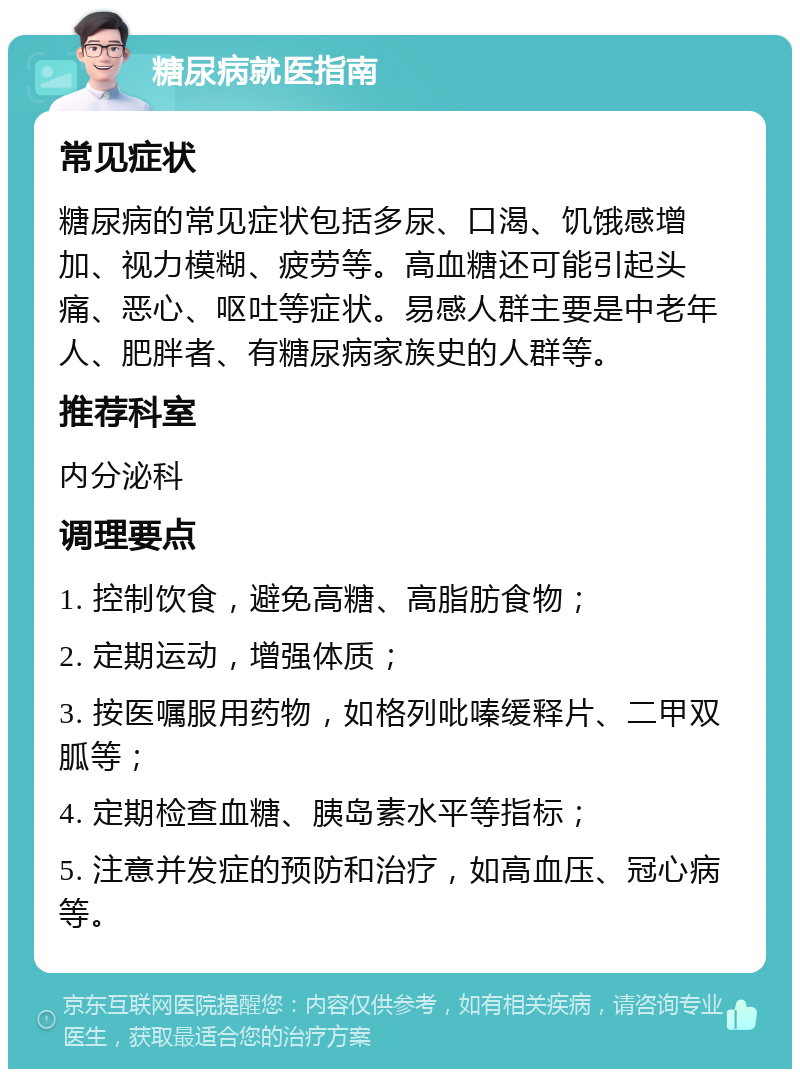 糖尿病就医指南 常见症状 糖尿病的常见症状包括多尿、口渴、饥饿感增加、视力模糊、疲劳等。高血糖还可能引起头痛、恶心、呕吐等症状。易感人群主要是中老年人、肥胖者、有糖尿病家族史的人群等。 推荐科室 内分泌科 调理要点 1. 控制饮食，避免高糖、高脂肪食物； 2. 定期运动，增强体质； 3. 按医嘱服用药物，如格列吡嗪缓释片、二甲双胍等； 4. 定期检查血糖、胰岛素水平等指标； 5. 注意并发症的预防和治疗，如高血压、冠心病等。