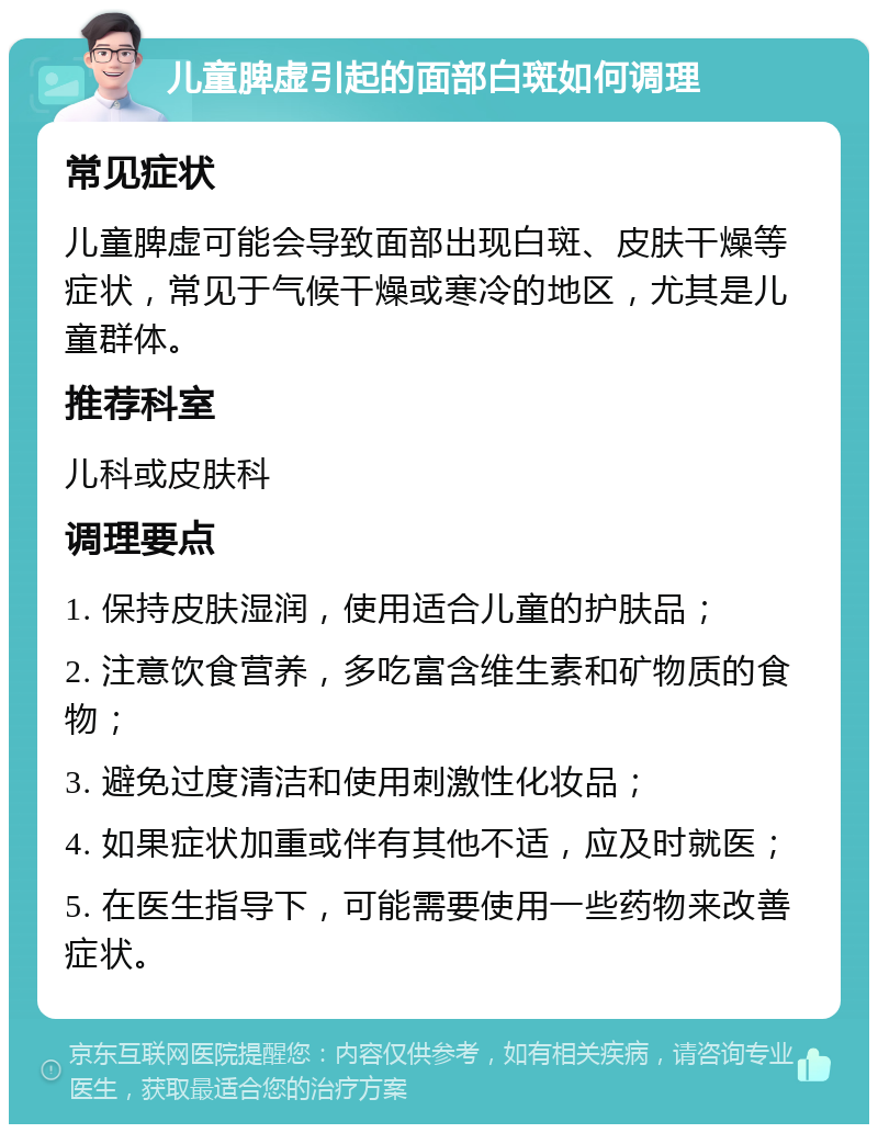 儿童脾虚引起的面部白斑如何调理 常见症状 儿童脾虚可能会导致面部出现白斑、皮肤干燥等症状，常见于气候干燥或寒冷的地区，尤其是儿童群体。 推荐科室 儿科或皮肤科 调理要点 1. 保持皮肤湿润，使用适合儿童的护肤品； 2. 注意饮食营养，多吃富含维生素和矿物质的食物； 3. 避免过度清洁和使用刺激性化妆品； 4. 如果症状加重或伴有其他不适，应及时就医； 5. 在医生指导下，可能需要使用一些药物来改善症状。