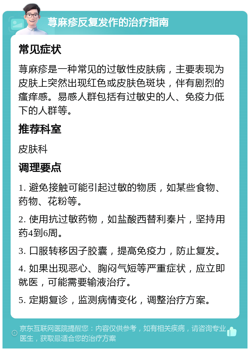 荨麻疹反复发作的治疗指南 常见症状 荨麻疹是一种常见的过敏性皮肤病，主要表现为皮肤上突然出现红色或皮肤色斑块，伴有剧烈的瘙痒感。易感人群包括有过敏史的人、免疫力低下的人群等。 推荐科室 皮肤科 调理要点 1. 避免接触可能引起过敏的物质，如某些食物、药物、花粉等。 2. 使用抗过敏药物，如盐酸西替利秦片，坚持用药4到6周。 3. 口服转移因子胶囊，提高免疫力，防止复发。 4. 如果出现恶心、胸闷气短等严重症状，应立即就医，可能需要输液治疗。 5. 定期复诊，监测病情变化，调整治疗方案。