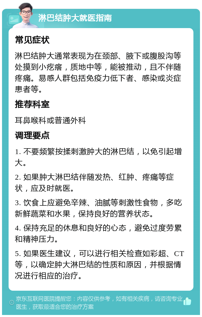 淋巴结肿大就医指南 常见症状 淋巴结肿大通常表现为在颈部、腋下或腹股沟等处摸到小疙瘩，质地中等，能被推动，且不伴随疼痛。易感人群包括免疫力低下者、感染或炎症患者等。 推荐科室 耳鼻喉科或普通外科 调理要点 1. 不要频繁按揉刺激肿大的淋巴结，以免引起增大。 2. 如果肿大淋巴结伴随发热、红肿、疼痛等症状，应及时就医。 3. 饮食上应避免辛辣、油腻等刺激性食物，多吃新鲜蔬菜和水果，保持良好的营养状态。 4. 保持充足的休息和良好的心态，避免过度劳累和精神压力。 5. 如果医生建议，可以进行相关检查如彩超、CT等，以确定肿大淋巴结的性质和原因，并根据情况进行相应的治疗。