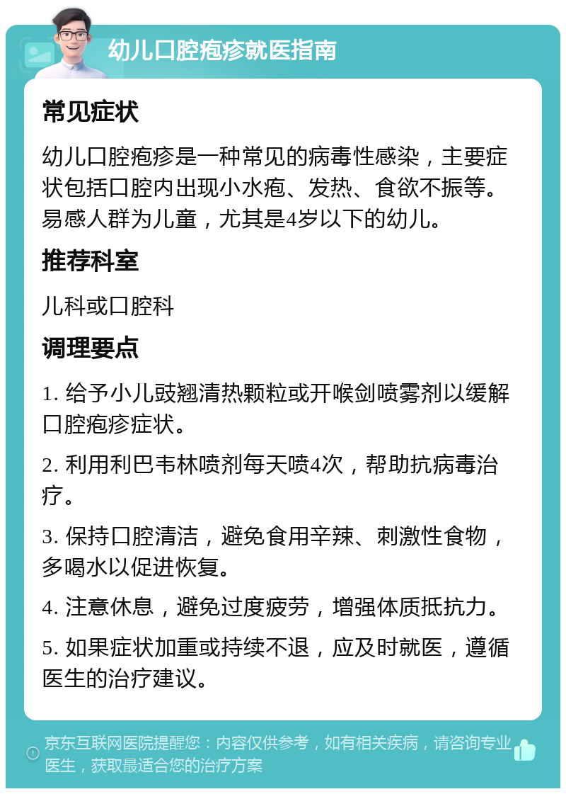 幼儿口腔疱疹就医指南 常见症状 幼儿口腔疱疹是一种常见的病毒性感染，主要症状包括口腔内出现小水疱、发热、食欲不振等。易感人群为儿童，尤其是4岁以下的幼儿。 推荐科室 儿科或口腔科 调理要点 1. 给予小儿豉翘清热颗粒或开喉剑喷雾剂以缓解口腔疱疹症状。 2. 利用利巴韦林喷剂每天喷4次，帮助抗病毒治疗。 3. 保持口腔清洁，避免食用辛辣、刺激性食物，多喝水以促进恢复。 4. 注意休息，避免过度疲劳，增强体质抵抗力。 5. 如果症状加重或持续不退，应及时就医，遵循医生的治疗建议。