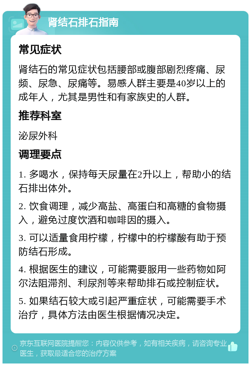 肾结石排石指南 常见症状 肾结石的常见症状包括腰部或腹部剧烈疼痛、尿频、尿急、尿痛等。易感人群主要是40岁以上的成年人，尤其是男性和有家族史的人群。 推荐科室 泌尿外科 调理要点 1. 多喝水，保持每天尿量在2升以上，帮助小的结石排出体外。 2. 饮食调理，减少高盐、高蛋白和高糖的食物摄入，避免过度饮酒和咖啡因的摄入。 3. 可以适量食用柠檬，柠檬中的柠檬酸有助于预防结石形成。 4. 根据医生的建议，可能需要服用一些药物如阿尔法阻滞剂、利尿剂等来帮助排石或控制症状。 5. 如果结石较大或引起严重症状，可能需要手术治疗，具体方法由医生根据情况决定。