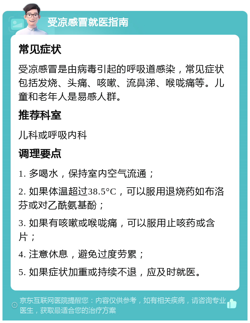 受凉感冒就医指南 常见症状 受凉感冒是由病毒引起的呼吸道感染，常见症状包括发烧、头痛、咳嗽、流鼻涕、喉咙痛等。儿童和老年人是易感人群。 推荐科室 儿科或呼吸内科 调理要点 1. 多喝水，保持室内空气流通； 2. 如果体温超过38.5°C，可以服用退烧药如布洛芬或对乙酰氨基酚； 3. 如果有咳嗽或喉咙痛，可以服用止咳药或含片； 4. 注意休息，避免过度劳累； 5. 如果症状加重或持续不退，应及时就医。