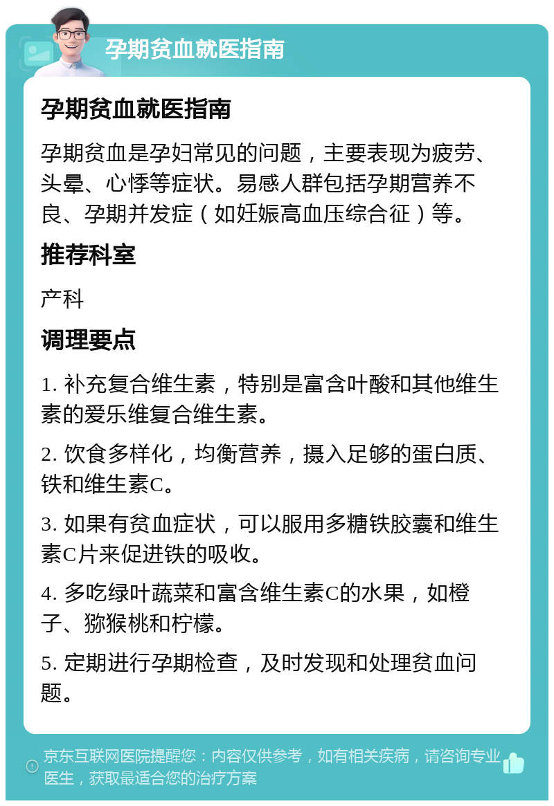 孕期贫血就医指南 孕期贫血就医指南 孕期贫血是孕妇常见的问题，主要表现为疲劳、头晕、心悸等症状。易感人群包括孕期营养不良、孕期并发症（如妊娠高血压综合征）等。 推荐科室 产科 调理要点 1. 补充复合维生素，特别是富含叶酸和其他维生素的爱乐维复合维生素。 2. 饮食多样化，均衡营养，摄入足够的蛋白质、铁和维生素C。 3. 如果有贫血症状，可以服用多糖铁胶囊和维生素C片来促进铁的吸收。 4. 多吃绿叶蔬菜和富含维生素C的水果，如橙子、猕猴桃和柠檬。 5. 定期进行孕期检查，及时发现和处理贫血问题。