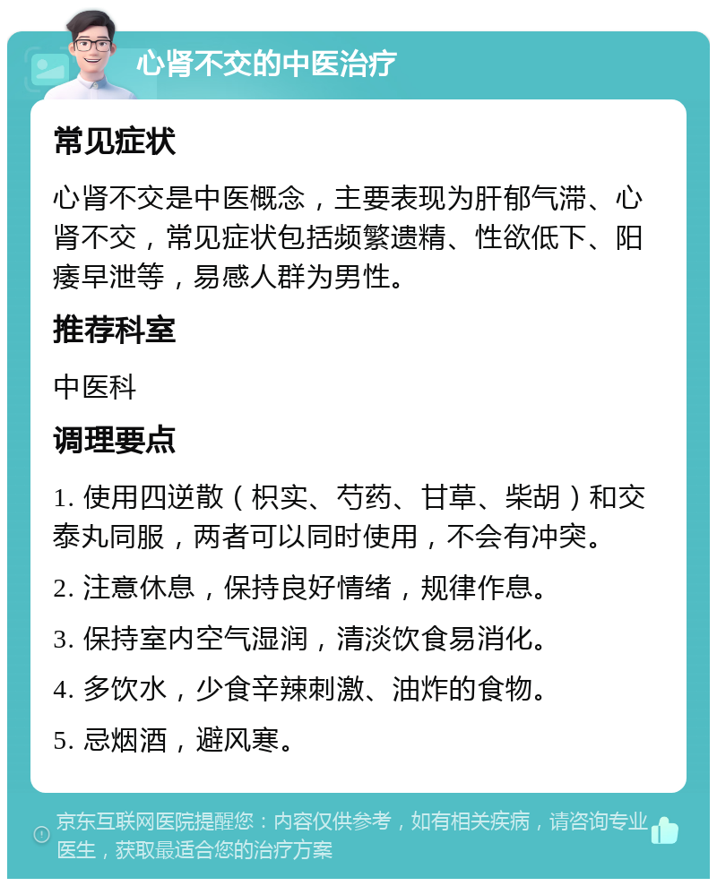 心肾不交的中医治疗 常见症状 心肾不交是中医概念，主要表现为肝郁气滞、心肾不交，常见症状包括频繁遗精、性欲低下、阳痿早泄等，易感人群为男性。 推荐科室 中医科 调理要点 1. 使用四逆散（枳实、芍药、甘草、柴胡）和交泰丸同服，两者可以同时使用，不会有冲突。 2. 注意休息，保持良好情绪，规律作息。 3. 保持室内空气湿润，清淡饮食易消化。 4. 多饮水，少食辛辣刺激、油炸的食物。 5. 忌烟酒，避风寒。