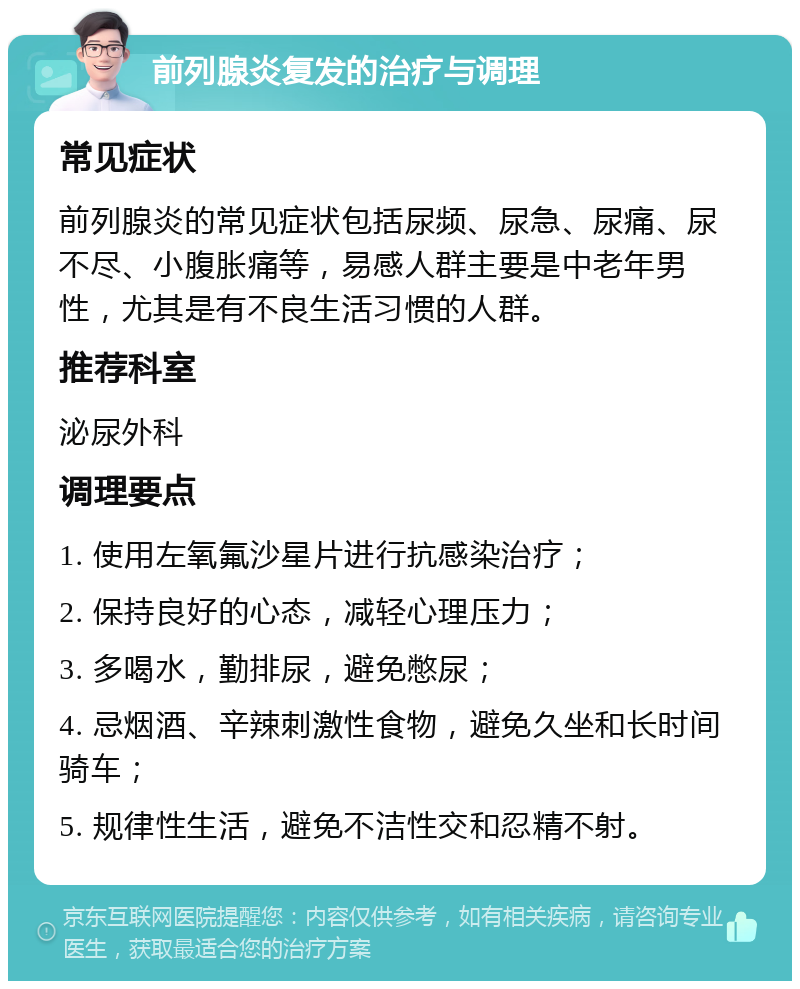 前列腺炎复发的治疗与调理 常见症状 前列腺炎的常见症状包括尿频、尿急、尿痛、尿不尽、小腹胀痛等，易感人群主要是中老年男性，尤其是有不良生活习惯的人群。 推荐科室 泌尿外科 调理要点 1. 使用左氧氟沙星片进行抗感染治疗； 2. 保持良好的心态，减轻心理压力； 3. 多喝水，勤排尿，避免憋尿； 4. 忌烟酒、辛辣刺激性食物，避免久坐和长时间骑车； 5. 规律性生活，避免不洁性交和忍精不射。