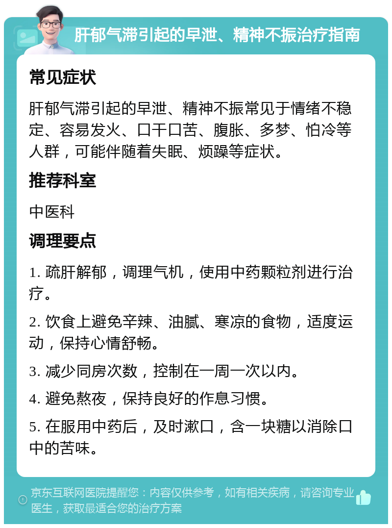 肝郁气滞引起的早泄、精神不振治疗指南 常见症状 肝郁气滞引起的早泄、精神不振常见于情绪不稳定、容易发火、口干口苦、腹胀、多梦、怕冷等人群，可能伴随着失眠、烦躁等症状。 推荐科室 中医科 调理要点 1. 疏肝解郁，调理气机，使用中药颗粒剂进行治疗。 2. 饮食上避免辛辣、油腻、寒凉的食物，适度运动，保持心情舒畅。 3. 减少同房次数，控制在一周一次以内。 4. 避免熬夜，保持良好的作息习惯。 5. 在服用中药后，及时漱口，含一块糖以消除口中的苦味。