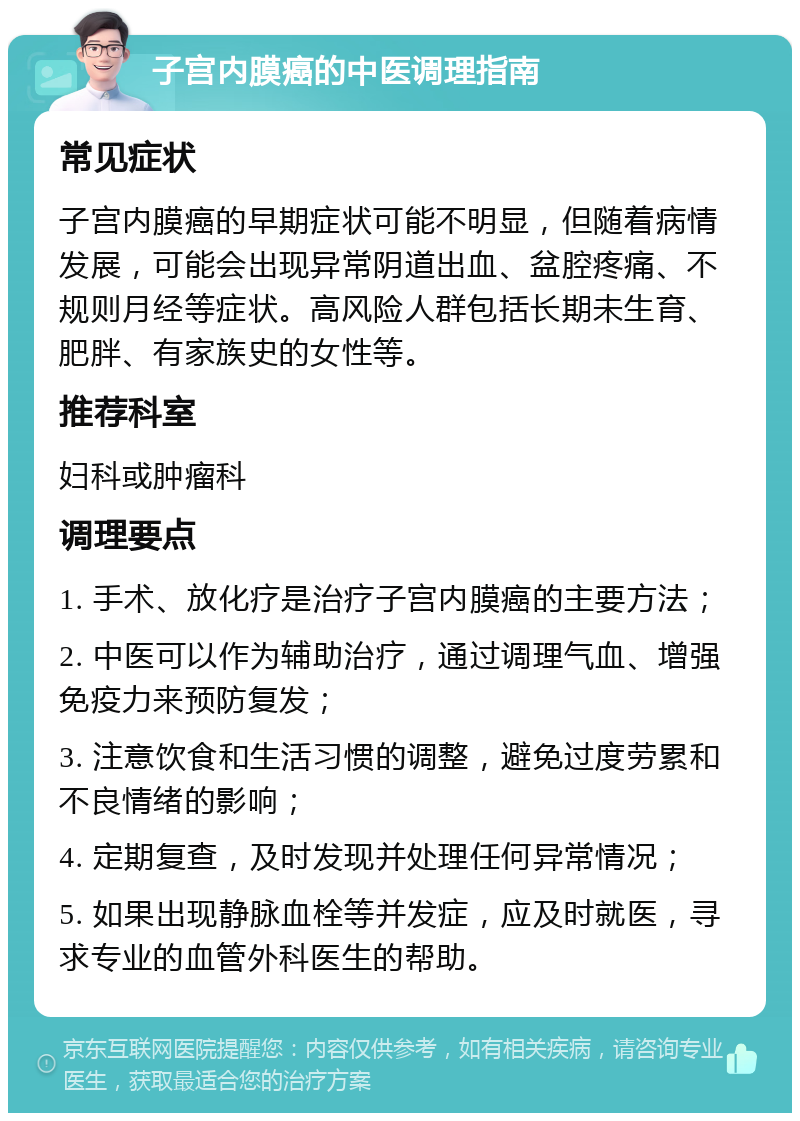 子宫内膜癌的中医调理指南 常见症状 子宫内膜癌的早期症状可能不明显，但随着病情发展，可能会出现异常阴道出血、盆腔疼痛、不规则月经等症状。高风险人群包括长期未生育、肥胖、有家族史的女性等。 推荐科室 妇科或肿瘤科 调理要点 1. 手术、放化疗是治疗子宫内膜癌的主要方法； 2. 中医可以作为辅助治疗，通过调理气血、增强免疫力来预防复发； 3. 注意饮食和生活习惯的调整，避免过度劳累和不良情绪的影响； 4. 定期复查，及时发现并处理任何异常情况； 5. 如果出现静脉血栓等并发症，应及时就医，寻求专业的血管外科医生的帮助。