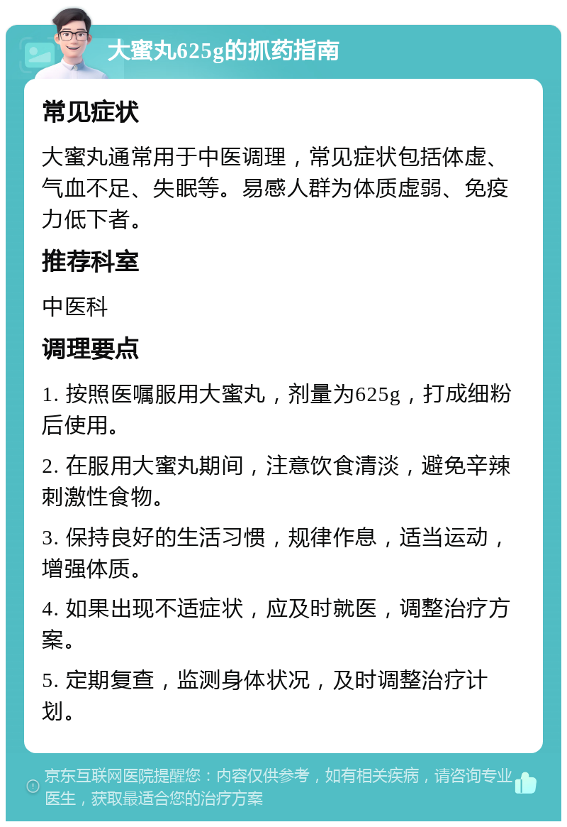 大蜜丸625g的抓药指南 常见症状 大蜜丸通常用于中医调理，常见症状包括体虚、气血不足、失眠等。易感人群为体质虚弱、免疫力低下者。 推荐科室 中医科 调理要点 1. 按照医嘱服用大蜜丸，剂量为625g，打成细粉后使用。 2. 在服用大蜜丸期间，注意饮食清淡，避免辛辣刺激性食物。 3. 保持良好的生活习惯，规律作息，适当运动，增强体质。 4. 如果出现不适症状，应及时就医，调整治疗方案。 5. 定期复查，监测身体状况，及时调整治疗计划。