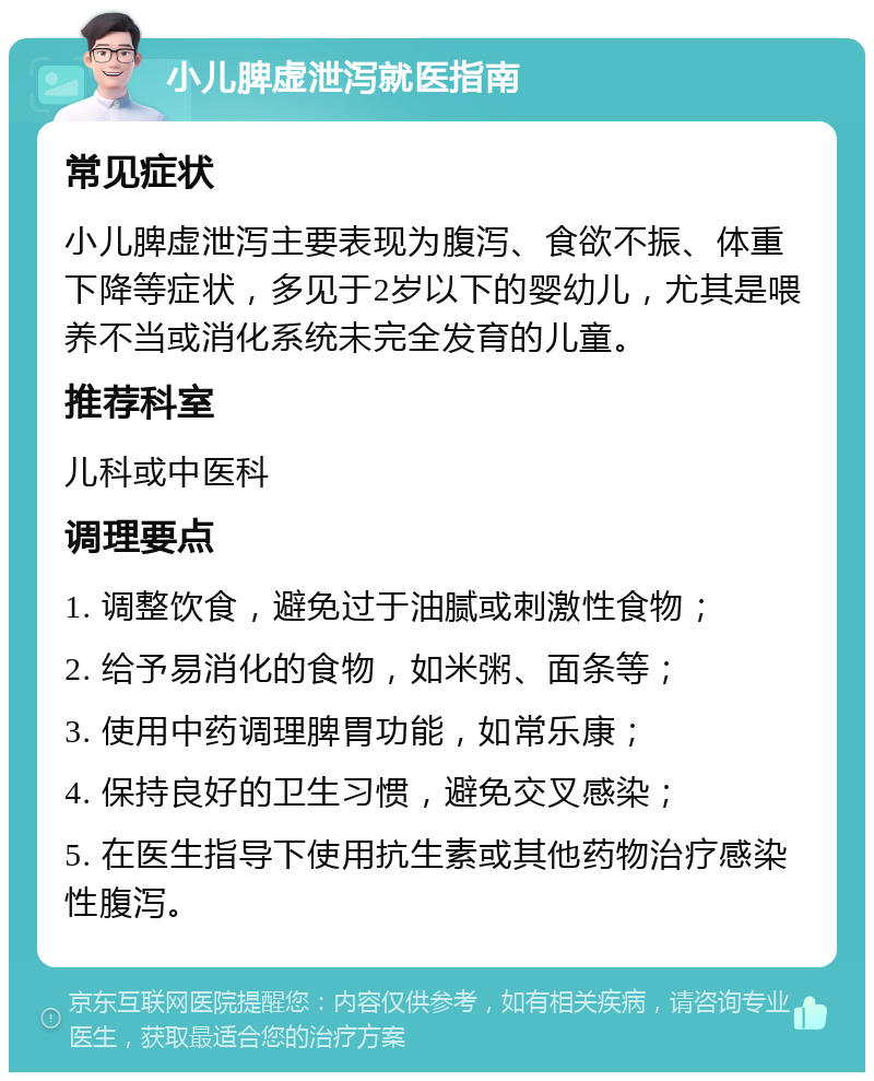 小儿脾虚泄泻就医指南 常见症状 小儿脾虚泄泻主要表现为腹泻、食欲不振、体重下降等症状，多见于2岁以下的婴幼儿，尤其是喂养不当或消化系统未完全发育的儿童。 推荐科室 儿科或中医科 调理要点 1. 调整饮食，避免过于油腻或刺激性食物； 2. 给予易消化的食物，如米粥、面条等； 3. 使用中药调理脾胃功能，如常乐康； 4. 保持良好的卫生习惯，避免交叉感染； 5. 在医生指导下使用抗生素或其他药物治疗感染性腹泻。