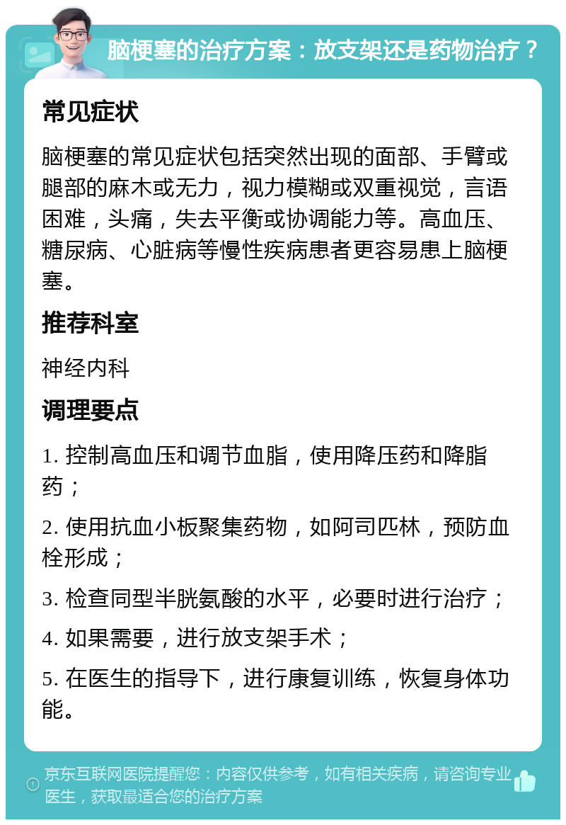 脑梗塞的治疗方案：放支架还是药物治疗？ 常见症状 脑梗塞的常见症状包括突然出现的面部、手臂或腿部的麻木或无力，视力模糊或双重视觉，言语困难，头痛，失去平衡或协调能力等。高血压、糖尿病、心脏病等慢性疾病患者更容易患上脑梗塞。 推荐科室 神经内科 调理要点 1. 控制高血压和调节血脂，使用降压药和降脂药； 2. 使用抗血小板聚集药物，如阿司匹林，预防血栓形成； 3. 检查同型半胱氨酸的水平，必要时进行治疗； 4. 如果需要，进行放支架手术； 5. 在医生的指导下，进行康复训练，恢复身体功能。