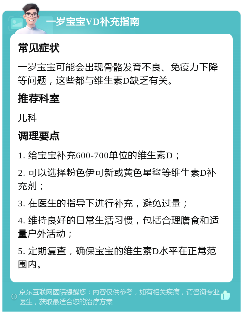 一岁宝宝VD补充指南 常见症状 一岁宝宝可能会出现骨骼发育不良、免疫力下降等问题，这些都与维生素D缺乏有关。 推荐科室 儿科 调理要点 1. 给宝宝补充600-700单位的维生素D； 2. 可以选择粉色伊可新或黄色星鲨等维生素D补充剂； 3. 在医生的指导下进行补充，避免过量； 4. 维持良好的日常生活习惯，包括合理膳食和适量户外活动； 5. 定期复查，确保宝宝的维生素D水平在正常范围内。